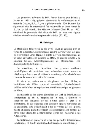 21CIENCIA VETERINARIA 6-1994
Los primeros informes de BIA fueron hechos por Schalk y
Hawn en 1931 (39), quienes observaron la enfermedad en el
norte de Dakota, E. U. A., en la primavera de 1930. Durante los
siguientes años la enfermedad fue reconocida en otras partes de
E.U.A., y del mundo. En México, Moreno Chan R. en 1962,
confirmó la presencia del virus de BIA en aves con signos
clínicos de enfermedad respiratoria crónica (32, 33).
II. Etiología
La Bronquitis Infecciosa de las aves (BIA) es causada por un
virus de la familia Coronaviridae, genero Coronavirus, del cual
es el prototipo viral. Desde el punto de vista fisicoquímico, es
un virus envuelto, con genoma de RNA en cadena simple y de
simetría helical. Morfológicamente es pleomórfico, con
diámetro de 80-120 nm (4).
Su envoltura, se estructura con grandes unidades
morfológicas de proteínas que sobresalen como masas 0
pétalos, que hacen ver al virión en las micrografías electrónicas
con una forma característica de corona.
EI virus se replica en el citoplasma de las células, e
inhibidores del DNA como el nucleósido 5-iodo-2-deoxi-
uridina no inhiben su replicación, confirmando que su genoma
es RNA.
La mayoría de las cepas conocidas de VBI se inactivan ala
temperatura de 56° C después de 15 min., y también 10
inactivan los solventes de los lípidos como el éter y el
cloroformo, 10 que significa que contiene lípidos esenciales en
su envoltura. Esta sensibilidad a los solventes de los lípidos,
puede utilizarse para diferenciar los aislamientos de campo, de
otros virus desnudos contaminantes como los Reovirus y los
Adenovirus.
La liofilización preserva al virus por períodos teóricamente
indefinidos. EI fluído alantoideo liofilizado en ampolletas en
 