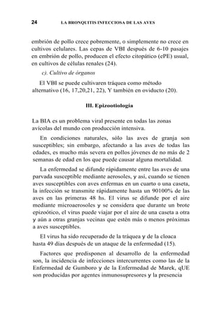 24 LA BRONQUITIS INFECCIOSA DE LAS AVES
embrión de pollo crece pobremente, 0 simplemente no crece en
cultivos celulares. Las cepas de VBI después de 6-10 pasajes
en embrión de pollo, producen el efecto citopático (ePE) usual,
en cultivos de células renales (24).
c). Cultivo de órganos
El VBI se puede cultivaren tráquea como método
alternativo (16, 17,20,21, 22), Y también en oviducto (20).
III. Epizootiología
La BIA es un problema viral presente en todas las zonas
avícolas del mundo con producción intensiva.
En condiciones naturales, sólo las aves de granja son
susceptibles; sin embargo, afectando a las aves de todas las
edades, es mucho más severa en pollos jóvenes de no más de 2
semanas de edad en los que puede causar alguna mortalidad.
La enfermedad se difunde rápidamente entre las aves de una
parvada susceptible mediante aerosoles, y así, cuando se tienen
aves susceptibles con aves enfermas en un cuarto 0 una caseta,
la infección se transmite rápidamente hasta un 90100% de las
aves en las primeras 48 hs. El virus se difunde por el aire
mediante microaerosoles y se considera que durante un brote
epizoótico, el virus puede viajar por el aire de una caseta a otra
y aún a otras granjas vecinas que estén más 0 menos próximas
a aves susceptibles.
El virus ha sido recuperado de la tráquea y de la cloaca
hasta 49 días después de un ataque de la enfermedad (15).
Factores que predisponen al desarrollo de la enfermedad
son, la incidencia de infecciones intercurrentes como las de la
Enfermedad de Gumboro y de la Enfermedad de Marek, qUE
son producidas por agentes inmunosupresores y la presencia
 