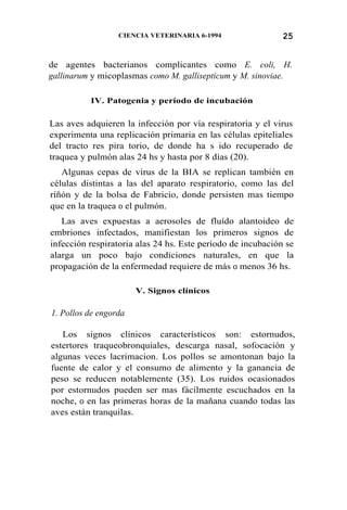 25CIENCIA VETERINARIA 6-1994
de agentes bacterianos complicantes como E. coli, H.
gallinarum y micoplasmas como M. gallisepticum y M. sinoviae.
IV. Patogenia y período de incubación
Las aves adquieren la infección por vía respiratoria y el virus
experimenta una replicación primaria en las células epiteliales
del tracto res pira torio, de donde ha s ido recuperado de
traquea y pulmón alas 24 hs y hasta por 8 días (20).
Algunas cepas de virus de la BIA se replican también en
células distintas a las del aparato respiratorio, como las del
riñón y de la bolsa de Fabricio, donde persisten mas tiempo
que en la traquea 0 el pulmón.
Las aves expuestas a aerosoles de fluído alantoideo de
embriones infectados, manifiestan los primeros signos de
infección respiratoria alas 24 hs. Este período de incubación se
alarga un poco bajo condiciones naturales, en que la
propagación de la enfermedad requiere de más 0 menos 36 hs.
V. Signos clínicos
1. Pollos de engorda
Los signos clínicos característicos son: estornudos,
estertores traqueobronquiales, descarga nasal, sofocación y
algunas veces lacrimacion. Los pollos se amontonan bajo la
fuente de calor y el consumo de alimento y la ganancia de
peso se reducen notablemente (35). Los ruidos ocasionados
por estornudos pueden ser mas fácilmente escuchados en la
noche, 0 en las primeras horas de la mañana cuando todas las
aves están tranquilas.
 