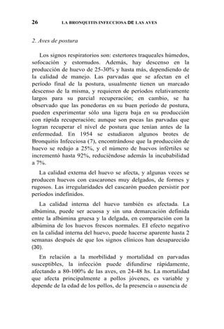 26 LA BRONQUITIS INFECCIOSA DE LAS AVES
2. Aves de postura
Los signos respiratorios son: estertores traqueales húmedos,
sofocación y estornudos. Además, hay descenso en la
producción de huevo de 25-30% y hasta más, dependiendo de
la calidad de manejo. Las parvadas que se afectan en el
período final de la postura, usualmente tienen un marcado
descenso de la misma, y requieren de períodos relativamente
largos para su parcial recuperación; en cambio, se ha
observado que las ponedoras en su buen período de postura,
pueden experimentar sólo una ligera baja en su producción
con rápida recuperación; aunque son pocas las parvadas que
logran recuperar el nivel de postura que tenían antes de la
enfermedad. En 1954 se estudiaron algunos brotes de
Bronquitis Infecciosa (7), encontrándose que la producción de
huevo se redujo a 25%, y el número de huevos infértiles se
incrementó hasta 92%, reduciéndose además la incubabilidad
a 7%.
La calidad externa del huevo se afecta, y algunas veces se
producen huevos con cascarones muy delgados, de formes y
rugosos. Las irregularidades del cascarón pueden persistir por
períodos indefinidos.
La calidad interna del huevo también es afectada. La
albúmina, puede ser acuosa y sin una demarcación definida
entre la albúmina gruesa y la delgada, en comparación con la
albúmina de los huevos frescos normales. EI efecto negativo
en la calidad interna del huevo, puede hacerse aparente hasta 2
semanas después de que los signos clínicos han desaparecido
(30).
En relación a la morbilidad y mortalidad en parvadas
susceptibles, la infección puede difundirse rápidamente,
afectando a 80-100% de las aves, en 24-48 hs. La mortalidad
que afecta principalmente a pollos jóvenes, es variable y
depende de la edad de los pollos, de la presencia 0 ausencia de
 