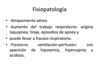 Fisiopatología
• -Atrapamiento aéreo.
• -Aumento del trabajo respiratorio: origina
taquipnea, tiraje, episodios de apnea y
• puede llevar a fracaso respiratorio.
• -Trastorno
ventilación-perfusión:
con
aparición de hipoxemia, hipercapnia y
acidosis.

 