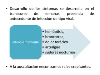 • Desarrollo de los síntomas se desarrolla en el
transcurso
de
semanas,
presencia
de
antecedente de infección de tipo viral.
• hemóptisis,
• broncorrea,
infrecuentemente • dolor torácico
• artralgias
• sudores nocturnos.

• A la auscultación encontramos rales crepitantes.

 