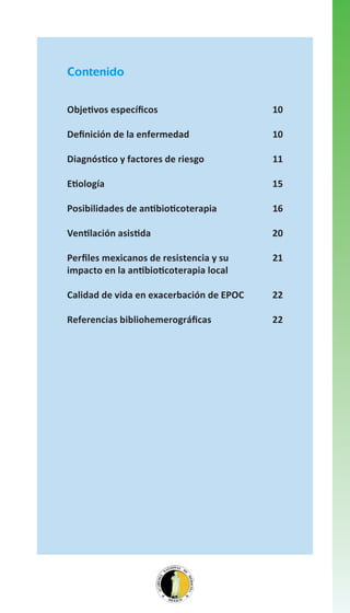 Contenido
Objetivos específicos

10

Definición de la enfermedad

10

Diagnóstico y factores de riesgo

11

Etiología

15

Posibilidades de antibioticoterapia

16

Ventilación asistida

20

Perfiles mexicanos de resistencia y su
impacto en la antibioticoterapia local

21

Calidad de vida en exacerbación de EPOC

22

Referencias bibliohemerográficas

22

 