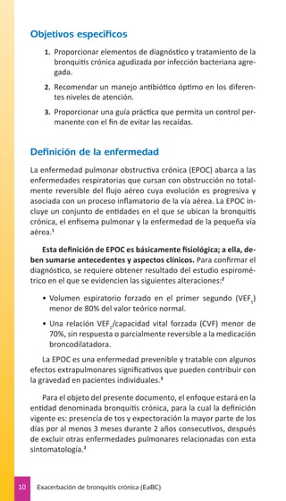 Objetivos específicos
1.	 Proporcionar elementos de diagnóstico y tratamiento de la

bronquitis crónica agudizada por infección bacteriana agregada.
2.	 Recomendar un manejo antibiótico óptimo en los diferen-

tes niveles de atención.
3.	 Proporcionar una guía práctica que permita un control per-

manente con el fin de evitar las recaídas.

Definición de la enfermedad
La enfermedad pulmonar obstructiva crónica (EPOC) abarca a las
enfermedades respiratorias que cursan con obstrucción no totalmente reversible del flujo aéreo cuya evolución es progresiva y
asociada con un proceso inflamatorio de la vía aérea. La EPOC incluye un conjunto de entidades en el que se ubican la bronquitis
crónica, el enfisema pulmonar y la enfermedad de la pequeña vía
aérea.1
Esta definición de EPOC es básicamente fisiológica; a ella, deben sumarse antecedentes y aspectos clínicos. Para confirmar el
diagnóstico, se requiere obtener resultado del estudio espirométrico en el que se evidencien las siguientes alteraciones:2
•	 Volumen espiratorio forzado en el primer segundo (VEF1)
menor de 80% del valor teórico normal.
•	 Una relación VEF1/capacidad vital forzada (CVF) menor de
70%, sin respuesta o parcialmente reversible a la medicación
broncodilatadora.
La EPOC es una enfermedad prevenible y tratable con algunos
efectos extrapulmonares significativos que pueden contribuir con
la gravedad en pacientes individuales.3
Para el objeto del presente documento, el enfoque estará en la
entidad denominada bronquitis crónica, para la cual la definición
vigente es: presencia de tos y expectoración la mayor parte de los
días por al menos 3 meses durante 2 años consecutivos, después
de excluir otras enfermedades pulmonares relacionadas con esta
sintomatología.2

10

Exacerbación de bronquitis crónica (EaBC)

 