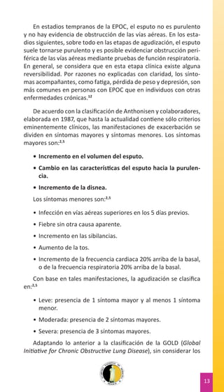 En estadios tempranos de la EPOC, el esputo no es purulento
y no hay evidencia de obstrucción de las vías aéreas. En los estadios siguientes, sobre todo en las etapas de agudización, el esputo
suele tornarse purulento y es posible evidenciar obstrucción periférica de las vías aéreas mediante pruebas de función respiratoria.
En general, se considera que en esta etapa clínica existe alguna
reversibilidad. Por razones no explicadas con claridad, los síntomas acompañantes, como fatiga, pérdida de peso y depresión, son
más comunes en personas con EPOC que en individuos con otras
enfermedades crónicas.12
De acuerdo con la clasificación de Anthonisen y colaboradores,
elaborada en 1987, que hasta la actualidad contiene sólo criterios
eminentemente clínicos, las manifestaciones de exacerbación se
dividen en síntomas mayores y síntomas menores. Los síntomas
mayores son:2,5
•	 Incremento en el volumen del esputo.
•	 Cambio en las características del esputo hacia la purulencia.
•	 Incremento de la disnea.
Los síntomas menores son:2,5
•	 Infección en vías aéreas superiores en los 5 días previos.
•	 Fiebre sin otra causa aparente.
•	 Incremento en las sibilancias.
•	 Aumento de la tos.
•	 Incremento de la frecuencia cardiaca 20% arriba de la basal,
o de la frecuencia respiratoria 20% arriba de la basal.
Con base en tales manifestaciones, la agudización se clasifica
en:2,5
•	 Leve: presencia de 1 síntoma mayor y al menos 1 síntoma
menor.
•	 Moderada: presencia de 2 síntomas mayores.
•	 Severa: presencia de 3 síntomas mayores.
Adaptando lo anterior a la clasificación de la GOLD (Global
Initiative for Chronic Obstructive Lung Disease), sin considerar los

13

 