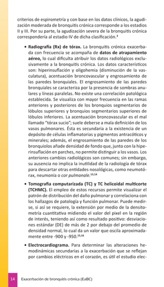 criterios de espirometría y con base en los datos clínicos, la agudización moderada de bronquitis crónica corresponde a los estadios
II y III. Por su parte, la agudización severa de la bronquitis crónica
correspondería al estadio IV de dicha clasificación.3
•	 Radiografía (Rx) de tórax. La bronquitis crónica exacerbada con frecuencia se acompaña de datos de atrapamiento
aéreo, lo cual dificulta atribuir los datos radiológicos exclusivamente a la bronquitis crónica. Los datos característicos
son: hiperinsuflación y oligohemia (disminución de la vasculatura), acentuación broncovascular y engrosamiento de
las paredes bronquiales. El engrosamiento de las paredes
bronquiales se caracteriza por la presencia de sombras anulares y líneas paralelas. No existe una correlación patológica
establecida. Se visualiza con mayor frecuencia en las ramas
anteriores y posteriores de los bronquios segmentarios de
lóbulos superiores y bronquios segmentarios superiores de
lóbulos inferiores. La acentuación broncovascular es el mal
llamado “tórax sucio”; suele deberse a mala definición de los
vasos pulmonares. Ésta es secundaria a la existencia de un
depósito de células inflamatorias y pigmentos antracóticos y
minerales; además, el engrosamiento de las paredes de los
bronquiolos añade densidad de fondo que, junto con la hiperinsuflación en parches, no permite distinguir a los vasos. Los
anteriores cambios radiológicos son comunes; sin embargo,
su ausencia no implica la inutilidad de la radiología de tórax
para descartar otras entidades nosológicas, como neumotórax, neumonía o cor pulmonale.13,14
•	 Tomografia computarizada (TC) y TC helicoidal multicorte
(TCHMC). El empleo de estos recursos permite visualizar el
patrón de distribución del daño pulmonar y correlaciona con
los hallazgos de patología y función pulmonar. Puede medirse, si así se requiere, la extensión por medio de la densitometría cuantitativa midiendo el valor del pixel en la región
de interés, teniendo así como resultado positivo: desviaciones estándar (DE) de más de 2 por debajo del promedio de
densidad normal, lo cual da un valor que oscila aproximadamente entre -900 y -950.15,16
•	 Electrocardiograma. Para determinar las alteraciones hemodinámicas secundarias a la exacerbación que se reflejan
por cambios eléctricos en el corazón, es útil el estudio elec-

14

Exacerbación de bronquitis crónica (EaBC)

 