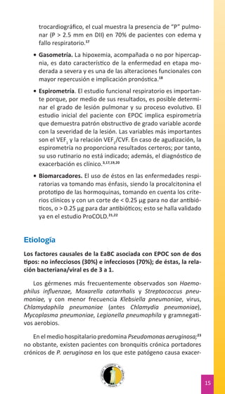 trocardiográfico, el cual muestra la presencia de “P” pulmonar (P > 2.5 mm en DII) en 70% de pacientes con edema y
fallo respiratorio.17
•	 Gasometría. La hipoxemia, acompañada o no por hipercapnia, es dato característico de la enfermedad en etapa moderada a severa y es una de las alteraciones funcionales con
mayor repercusión e implicación pronóstica.18
•	 Espirometría. El estudio funcional respiratorio es importante porque, por medio de sus resultados, es posible determinar el grado de lesión pulmonar y su proceso evolutivo. El
estudio inicial del paciente con EPOC implica espirometría
que demuestra patrón obstructivo de grado variable acorde
con la severidad de la lesión. Las variables más importantes
son el VEF1 y la relación VEF1/CVF. En caso de agudización, la
espirometría no proporciona resultados certeros; por tanto,
su uso rutinario no está indicado; además, el diagnóstico de
exacerbación es clínico.3,17,19,20
•	 Biomarcadores. El uso de éstos en las enfermedades respiratorias va tomando mas énfasis, siendo la procalcitonina el
prototipo de las hormoquinas, tomando en cuenta los criterios clínicos y con un corte de < 0.25 µg para no dar antibióticos, o > 0.25 µg para dar antibióticos; esto se halla validado
ya en el estudio ProCOLD.21,22

Etiología
Los factores causales de la EaBC asociada con EPOC son de dos
tipos: no infecciosos (30%) e infecciosos (70%); de éstas, la relación bacteriana/viral es de 3 a 1.
Los gérmenes más frecuentemente observados son Haemophilus influenzae, Moxarella catarrhalis y Streptococcus pneumoniae, y con menor frecuencia Klebsiella pneumoniae, virus,
Chlamydophila pneumoniae (antes Chlamydia pneumoniae),
Mycoplasma pneumoniae, Legionella pneumophila y gramnegativos aerobios.
En el medio hospitalario predomina Pseudomonas aeruginosa;23
no obstante, existen pacientes con bronquitis crónica portadores
crónicos de P. aeruginosa en los que este patógeno causa exacer-

15

 