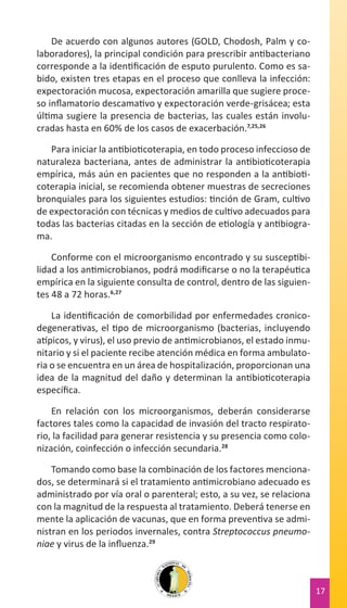 De acuerdo con algunos autores (GOLD, Chodosh, Palm y colaboradores), la principal condición para prescribir antibacteriano
corresponde a la identificación de esputo purulento. Como es sabido, existen tres etapas en el proceso que conlleva la infección:
expectoración mucosa, expectoración amarilla que sugiere proceso inflamatorio descamativo y expectoración verde-grisácea; esta
última sugiere la presencia de bacterias, las cuales están involucradas hasta en 60% de los casos de exacerbación.7,25,26
Para iniciar la antibioticoterapia, en todo proceso infeccioso de
naturaleza bacteriana, antes de administrar la antibioticoterapia
empírica, más aún en pacientes que no responden a la antibioticoterapia inicial, se recomienda obtener muestras de secreciones
bronquiales para los siguientes estudios: tinción de Gram, cultivo
de expectoración con técnicas y medios de cultivo adecuados para
todas las bacterias citadas en la sección de etiología y antibiograma.
Conforme con el microorganismo encontrado y su susceptibilidad a los antimicrobianos, podrá modificarse o no la terapéutica
empírica en la siguiente consulta de control, dentro de las siguientes 48 a 72 horas.6,27
La identificación de comorbilidad por enfermedades cronicodegenerativas, el tipo de microorganismo (bacterias, incluyendo
atípicos, y virus), el uso previo de antimicrobianos, el estado inmunitario y si el paciente recibe atención médica en forma ambulatoria o se encuentra en un área de hospitalización, proporcionan una
idea de la magnitud del daño y determinan la antibioticoterapia
específica.
En relación con los microorganismos, deberán considerarse
factores tales como la capacidad de invasión del tracto respiratorio, la facilidad para generar resistencia y su presencia como colonización, coinfección o infección secundaria.28
Tomando como base la combinación de los factores mencionados, se determinará si el tratamiento antimicrobiano adecuado es
administrado por vía oral o parenteral; esto, a su vez, se relaciona
con la magnitud de la respuesta al tratamiento. Deberá tenerse en
mente la aplicación de vacunas, que en forma preventiva se administran en los periodos invernales, contra Streptococcus pneumoniae y virus de la influenza.29

17

 