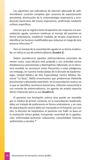 Los siguientes son indicadores de elección adecuada de antimicrobiano: curación completa (por ausencia de expectoración
purulenta), disminución de la sintomatología respiratoria y erradicación bacteriana del tracto respiratorio, confirmada mediante
cultivos específicos.
Una vez que se registra éxito terapéutico con respecto a la exacerbación aguda, conviene continuar el manejo del paciente en
forma ambulatoria, establecer medidas de terapia respiratoria e
identificar los factores modificables que reduzcan el riesgo de otro
proceso infeccioso.30
Para el manejo de la exacerbación aguda en su forma moderada, se indica el uso de antimicrobianos (Cuadro 2).
Deben considerarse aquellos antimicrobianos conocidos de
menor costo, cuya eficacia está probada y con actividad contra
Streptococcus pneumoniae y Haemophilus influenzae; en la literatura mundial, se reconocen como frecuentes a estos patógenos;
sin embargo, en nuestro medio (datos de la División de Epidemiología, Unidad Médica de Alta Especialidad, Centro Médico Nacional “La Raza”, IMSS) encontramos que predominan Klebsiella
pneumoniae y Moraxella catarrhalis. En la exacerbación severa, en
la que se identifica resistencia bacteriana, infección nosocomial o
uso reciente de antimicrobianos, los agentes de amplio espectro
tienen indicación para su uso (Cuadro 2).
El paciente con bronquitis crónica leve puede ser atendido
por el médico de primer contacto; en la exacerbación moderada,
debe ser tratado de preferencia en forma ambulatoria, y en caso
de exacerbación severa debe ser manejado en el hospital; aun con
ello, la decisión de hospitalizar al paciente con EaBC se basa en
la evaluación clínica global, incluyendo: severidad de la agudización, enfermedad pulmonar subyacente, comorbilidad, factores
ambientales y sociales.31

18

Exacerbación de bronquitis crónica (EaBC)

 