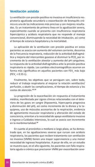 Ventilación asistida
La ventilación con presión positiva no invasiva en insuficiencia respiratoria agudizada secundaria a exacerbación de bronquitis crónica es una de las indicaciones más precisas y con mejores resultados. Es un tratamiento de primera línea en la agudización severa,
especialmente cuando se presenta con insuficiencia respiratoria
hipercápnica y acidosis respiratoria que no responde al manejo
convencional, disminuyendo la necesidad de intubación, así como
el tiempo de estancia hospitalaria y la mortalidad.
La aplicación de la ventilación con presión positiva en estos
pacientes se asocia con aumento del volumen corriente, descenso
de la frecuencia respiratoria, reducción de la actividad diafragmática y mejoría del intercambio gaseoso al disminuir la PCO2 por incremento de la ventilación alveolar y aumento del pH sanguíneo.
La respuesta de la actividad diafragmática ante la presión positiva
inspiratoria es rápida. Los cambios electromiográficos ocurren en
forma más significativa en aquellos pacientes con FEV1 más bajo
(FEV1 < 0.55 L).
Finalmente, los objetivos que se persiguen son, sobre todo,
reducir el trabajo respiratorio al mejorar la relación ventilación/
perfusión, y abatir las complicaciones, el tiempo de estancia y los
costos de atención.32,33
La progresión de la exacerbación sin respuesta al tratamiento
médico, manifestada por signos clínicos relacionados con el deterioro de los gases en sangre (hipoxemia, hipercapnia progresiva
y disminución del pH), así como incremento de la disnea y la taquipnea, uso de músculos accesorios de la respiración, evidencia
de agotamiento muscular respiratorio y alteración del estado de
consciencia, orientan a la necesidad de apoyo ventilatorio invasivo
e ingreso a Cuidados Intensivos, lo cual se asocia con incremento
en la morbimortalidad.34
En cuanto al pronóstico a mediano o largo plazo, se ha demostrado que, en las agudizaciones severas que cursan con acidosis
respiratoria, los pacientes que reciben tratamiento con ventilación
no invasiva (VMNI) tienen una mayor supervivencia y una menor
necesidad de ingresos hospitalarios. A pesar de ello, en un estudio
se muestra que, en el año siguiente, los pacientes con falla respiratoria aguda o crónica que precisaron VMNI por exacerbación seve-

20

Exacerbación de bronquitis crónica (EaBC)

 