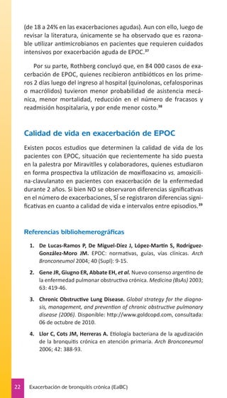 (de 18 a 24% en las exacerbaciones agudas). Aun con ello, luego de
revisar la literatura, únicamente se ha observado que es razonable utilizar antimicrobianos en pacientes que requieren cuidados
intensivos por exacerbación aguda de EPOC.37
Por su parte, Rothberg concluyó que, en 84 000 casos de exacerbación de EPOC, quienes recibieron antibióticos en los primeros 2 días luego del ingreso al hospital (quinolonas, cefalosporinas
o macrólidos) tuvieron menor probabilidad de asistencia mecánica, menor mortalidad, reducción en el número de fracasos y
readmisión hospitalaria, y por ende menor costo.38

Calidad de vida en exacerbación de EPOC
Existen pocos estudios que determinen la calidad de vida de los
pacientes con EPOC, situación que recientemente ha sido puesta
en la palestra por Miravitlles y colaboradores, quienes estudiaron
en forma prospectiva la utilización de moxifloxacino vs. amoxicilina-clavulanato en pacientes con exacerbación de la enfermedad
durante 2 años. Si bien NO se observaron diferencias significativas
en el número de exacerbaciones, SÍ se registraron diferencias significativas en cuanto a calidad de vida e intervalos entre episodios.39

Referencias bibliohemerográficas
1.	 De Lucas-Ramos P, De Miguel-Díez J, López-Martín S, RodríguezGonzález-Moro JM. EPOC: normativas, guías, vías clínicas. Arch
Bronconeumol 2004; 40 (Supl): 9-15.
2.	 Gene JR, Giugno ER, Abbate EH, et al. Nuevo consenso argentino de
la enfermedad pulmonar obstructiva crónica. Medicina (BsAs) 2003;
63: 419-46.
3.	 Chronic Obstructive Lung Disease. Global strategy for the diagnosis, management, and prevention of chronic obstructive pulmonary
disease (2006). Disponible: http://www.goldcopd.com, consultada:
06 de octubre de 2010.
4.	 Llor C, Cots JM, Herreras A. Etiología bacteriana de la agudización
de la bronquitis crónica en atención primaria. Arch Bronconeumol
2006; 42: 388-93.

22

Exacerbación de bronquitis crónica (EaBC)

 