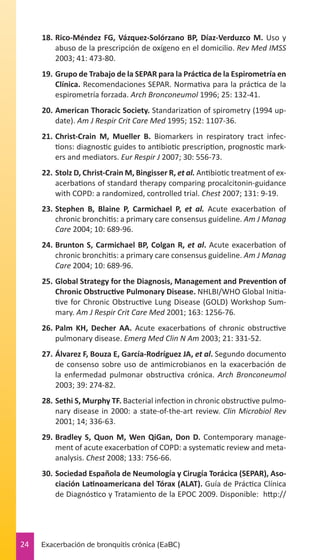 18.	Rico-Méndez FG, Vázquez-Solórzano BP, Díaz-Verduzco M. Uso y
abuso de la prescripción de oxígeno en el domicilio. Rev Med IMSS
2003; 41: 473-80.
19.	Grupo de Trabajo de la SEPAR para la Práctica de la Espirometría en
Clínica. Recomendaciones SEPAR. Normativa para la práctica de la
espirometría forzada. Arch Bronconeumol 1996; 25: 132-41.
20.	American Thoracic Society. Standarization of spirometry (1994 update). Am J Respir Crit Care Med 1995; 152: 1107-36.
21.	Christ-Crain M, Mueller B. Biomarkers in respiratory tract infections: diagnostic guides to antibiotic prescription, prognostic markers and mediators. Eur Respir J 2007; 30: 556-73.
22.	Stolz D, Christ-Crain M, Bingisser R, et al. Antibiotic treatment of exacerbations of standard therapy comparing procalcitonin-guidance
with COPD: a randomized, controlled trial. Chest 2007; 131: 9-19.
23.	Stephen B, Blaine P, Carmichael P, et al. Acute exacerbation of
chronic bronchitis: a primary care consensus guideline. Am J Manag
Care 2004; 10: 689-96.
24.	Brunton S, Carmichael BP, Colgan R, et al. Acute exacerbation of
chronic bronchitis: a primary care consensus guideline. Am J Manag
Care 2004; 10: 689-96.
25.	Global Strategy for the Diagnosis, Management and Prevention of
Chronic Obstructive Pulmonary Disease. NHLBI/WHO Global Initiative for Chronic Obstructive Lung Disease (GOLD) Workshop Summary. Am J Respir Crit Care Med 2001; 163: 1256-76.
26.	Palm KH, Decher AA. Acute exacerbations of chronic obstructive
pulmonary disease. Emerg Med Clin N Am 2003; 21: 331-52.
27.	Álvarez F, Bouza E, García-Rodríguez JA, et al. Segundo documento
de consenso sobre uso de antimicrobianos en la exacerbación de
la enfermedad pulmonar obstructiva crónica. Arch Bronconeumol
2003; 39: 274-82.
28.	Sethi S, Murphy TF. Bacterial infection in chronic obstructive pulmonary disease in 2000: a state-of-the-art review. Clin Microbiol Rev
2001; 14; 336-63.
29.	Bradley S, Quon M, Wen QiGan, Don D. Contemporary management of acute exacerbation of COPD: a systematic review and metaanalysis. Chest 2008; 133: 756-66.
30.	Sociedad Española de Neumología y Cirugía Torácica (SEPAR), Asociación Latinoamericana del Tórax (ALAT). Guía de Práctica Clínica
de Diagnóstico y Tratamiento de la EPOC 2009. Disponible: http://

24

Exacerbación de bronquitis crónica (EaBC)

 
