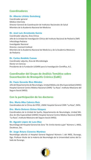 Coordinadores
Dr. Alberto Lifshitz Guinzberg
Coordinador general
Médico Internista
Director General de Coordinación de Institutos Nacionales de Salud
Miembro de la Academia Nacional de Medicina

Dr. José Luis Arredondo García
Coordinador adjunto, Área Clínica
Jefe de la Unidad de Investigación Clínica del Instituto Nacional de Pediatría (INP)
Infectólogo Pediatra
Investigador Nacional
Director, Livemed Institute
Miembro de la Academia Nacional de Medicina y de la Academia Mexicana
de Pediatría

Dr. Carlos Amábile Cuevas
Coordinador adjunto, Área de Microbiología
Doctor en Ciencias
Presidente de la Fundación LUSARA para la Investigación Científica, A.C.

Coordinador del Grupo de Análisis Temático sobre
Exacerbación de Bronquitis Crónica (EaBC)
Dr. Favio Gerardo Rico Méndez
Jefe del Departamento de Neumología, Unidad Médica de Alta Especialidad (UMAE)
Hospital General Centro Médico Nacional (CMN) “La Raza”, Instituto Mexicano del
Seguro Social (IMSS).

Con la participación de los doctores
Dra. María Alba Cabrera Ruiz
Coordinadora de la Clínica de EPOC, UMAE Hospital General CMN “La Raza”, IMSS.

Dra. María Dolores Ochoa Vázquez
Coordinadora de la Unidad de Sueño, Departamento de Neumología, Unidad Médica de Alta Especialidad (UMAE) Hospital General Centro Médico Nacional (CMN)
“La Raza”, Instituto Mexicano del Seguro Social (IMSS).

Dr. Agustín López de Lara Díaz
Neumólogo del Hospital General de Zona “Dr. Emilio Varela Luján” Número 1, IMSS,
Zacatecas, Zac.

Dr. Jorge Arturo Cisneros Martínez
Neumólogo adscrito al Hospital General Regional Número 1 del IMSS, Durango,
Dgo. Profesor titular de la materia de Neumología de la Universidad Juárez del Estado de Durango.

 