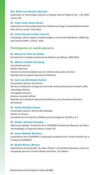 Dra. María Luz Alemán González
Especialista en Neumología adscrita al Hospital General Regional No. 1 del IMSS,
Tijuana, BC.

Dr. Julián Jesús Genis Zárate
Especialista en Neumología adscrito al Hospital San Ángel, Unidad Médica Ambulatoria, Nuevo Laredo, Tamaulipas.

Dr. Jesús Ernesto Casillas Cancino
Infectólogo. Jefe de Vigilancia Epidemiológica y Control de Antibióticos, UMAE Hospital General CMN “La Raza”, IMSS.

Participantes en sesión plenaria
Dr. Manuel H. Ruiz de Chávez
Presidente de la Academia Nacional de Medicina de México, 2009-2010.

Dr. Alberto Lifshitz Guinzberg
Coordinador general
Médico Internista
Director General de Coordinación de Institutos Nacionales de Salud
Miembro de la Academia Nacional de Medicina

Dr. José Luis Arredondo García
Coordinador adjunto, Área Clínica
Jefe de la Unidad de Investigación Clínica del Instituto Nacional de Pediatría (INP)
Infectólogo Pediatra
Investigador Nacional
Director, Livemed Institute
Miembro de la Academia Nacional de Medicina y de la Academia Mexicana
de Pediatría

Dr. Carlos Amábile Cuevas
Coordinador adjunto, Área de Microbiología
Doctor en Ciencias
Presidente de la Fundación LUSARA para la Investigación Científica, A.C.

Dr. Andrés Sánchez González
Otorrinolaringólogo. Presidente de la FESORMEX (Federación Mexicana de Otorrinolaringología y Cirugía de Cabeza y Cuello, AC).

Dr. Javier Dibildox Martínez
Expresidente de la FESORMEX. Coordinador Académico del Comité Científico de la
Fundación FESORMEX.

Dr. Rubén Ramos Alcocer
Expresidente del Grupo ORL “Dr. Adam Politzer” de Petróleos Mexicanos. Otorrinolaringólogo adscrito al Centro Médico del Potosí, SLP, México.

Exacerbación de bronquitis crónica (EaBC)

 