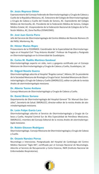 Dr. Jesús Reynoso Othón
Exprosecretario del Consejo Federado de Otorrinolaringología y Cirugía de Cabeza y
Cuello de la República Mexicana, AC. Extesorero del Colegio de Otorrinolaringología
y Cirugía de Cabeza y Cuello del Estado de Sonora, AC. Expresidente del Colegio
Médico de Hermosillo, AC. Presidente de la Federación Médica de Sonora, Colegio
Médico Estatal, AC. Vicepresidente de la Federación Nacional de Colegios de la Profesión Médica, AC, Zona Pacífico (FENACOME).

Dr. José Juan García Parra
Jefe del Servicio de Otorrinolaringología del Centro Médico del Noreste Número 25
del IMSS, Monterrey, NL.

Dr. Héctor Macías Reyes
Prosecretario de la FESORMEX. Coordinador de la Especialidad de Otorrinolaringología en el Hospital Civil “Fray Antonio Alcalde”. Profesor de Pregrado y Postgrado
en Otorrinolaringología en la Universidad de Guadalajara.

Dr. Carlos M. Radillo Martínez-Sandoval
Otorrinolaringólogo experto en oído, nariz y garganta certificado por el Consejo
Mexicano de Otorrinolaringología y Cirugía de Cabeza y Cuello, Guadalajara, Jal.

Dr. Edgard Novelo Guerra
Otorrinolaringólogo adscrito al Hospital “Ángeles Lomas”, México, DF. Ex presidente
de la Sociedad Mexicana de Rinología y Cirugía Facial. Sociedad Mexicana de Otorrinolaringología y Cirugía de Cabeza y Cuello (SMORLCCC); editor en jefe de la revista
Anales de otorrinolaringología mexicana.

Dr. Alberto Tueme Arellano
Consejo Mexicano de Otorrinolaringología y Cirugía de Cabeza y Cuello.

Dr. Daniel Bross Soriano
Departamento de Otorrinolaringología del Hospital General “Dr. Manuel Gea González”, Secretaría de Salud. SMORLCCC; director-editor de la revista Anales de otorrinolaringología mexicana.

Dr. León Felipe García Lara
Otorrinolaringólogo adscrito al Servicio de Otorrinolaringología y Cirugía de Cabeza y Cuello, Hospital Central Sur de Alta Especialidad de Petróleos Mexicanos.
SMORLCCC; miembro del Consejo Editorial de la revista Anales de otorrinolaringología mexicana.

Dr. Rubén Gleason Rodríguez
Otorrinolaringólogo. Consejo Mexicano de Otorrinolaringología y Cirugía de Cabeza
y Cuello.

Dr. Octavio Narváez Porras
Neumólogo e Intensivista. Postgraduado del Hospital de Cardiología del Centro
Médico Nacional “Siglo XXI”, certificado por el Consejo Nacional de Neumología.
Adscrito al Servicio de Recuperación y Corta Estancia, INER (Instituto Nacional de
Enfermedades Respiratorias).

 