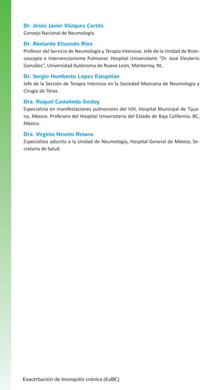 Dr. Jesús Javier Vázquez Cortés
Consejo Nacional de Neumología.

Dr. Abelardo Elizondo Ríos
Profesor del Servicio de Neumología y Terapia Intensiva. Jefe de la Unidad de Broncoscopia e Intervencionismo Pulmonar. Hospital Universitario “Dr. José Eleuterio
González”, Universidad Autónoma de Nuevo León, Monterrey, NL.

Dr. Sergio Humberto López Estupiñán
Jefe de la Sección de Terapia Intensiva en la Sociedad Mexicana de Neumología y
Cirugía de Tórax.

Dra. Raquel Castañeda Godoy
Especialista en manifestaciones pulmonares del VIH, Hospital Municipal de Tijuana, México. Profesora del Hospital Universitario del Estado de Baja California, BC,
México.

Dra. Virginia Novelo Retana
Especialista adscrita a la Unidad de Neumología, Hospital General de México, Secretaría de Salud.

Exacerbación de bronquitis crónica (EaBC)

 