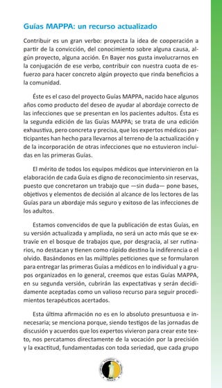 Guías MAPPA: un recurso actualizado
Contribuir es un gran verbo: proyecta la idea de cooperación a
partir de la convicción, del conocimiento sobre alguna causa, algún proyecto, alguna acción. En Bayer nos gusta involucrarnos en
la conjugación de ese verbo, contribuir con nuestra cuota de esfuerzo para hacer concreto algún proyecto que rinda beneficios a
la comunidad.
Éste es el caso del proyecto Guías MAPPA, nacido hace algunos
años como producto del deseo de ayudar al abordaje correcto de
las infecciones que se presentan en los pacientes adultos. Ésta es
la segunda edición de las Guías MAPPA; se trata de una edición
exhaustiva, pero concreta y precisa, que los expertos médicos participantes han hecho para llevarnos al terreno de la actualización y
de la incorporación de otras infecciones que no estuvieron incluidas en las primeras Guías.
El mérito de todos los equipos médicos que intervinieron en la
elaboración de cada Guía es digno de reconocimiento sin reservas,
puesto que concretaron un trabajo que —sin duda— pone bases,
objetivos y elementos de decisión al alcance de los lectores de las
Guías para un abordaje más seguro y exitoso de las infecciones de
los adultos.
Estamos convencidos de que la publicación de estas Guías, en
su versión actualizada y ampliada, no será un acto más que se extravíe en el bosque de trabajos que, por desgracia, al ser rutinarios, no destacan y tienen como rápido destino la indiferencia o el
olvido. Basándonos en las múltiples peticiones que se formularon
para entregar las primeras Guías a médicos en lo individual y a grupos organizados en lo general, creemos que estas Guías MAPPA,
en su segunda versión, cubrirán las expectativas y serán decididamente aceptadas como un valioso recurso para seguir procedimientos terapéuticos acertados.
Esta última afirmación no es en lo absoluto presuntuosa e innecesaria; se menciona porque, siendo testigos de las jornadas de
discusión y acuerdos que los expertos vivieron para crear este texto, nos percatamos directamente de la vocación por la precisión
y la exactitud, fundamentadas con toda seriedad, que cada grupo

 