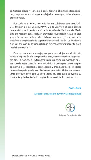 de trabajo siguió y consolidó para llegar a objetivos, descripciones, propuestas y conclusiones alejados de sesgos o descuidos no
profesionales.
Por todo lo anterior, nos entusiasma colaborar con la edición
y la difusión de las Guías MAPPA, y a la vez vivir el sano orgullo
de constatar el interés social de la Academia Nacional de Medicina de México para realizar proyectos que llegan hasta lo ojos
y la reflexión de millares de médicos mexicanos, inmersos en la
inacabable trayectoria de superación y actualización. La Academia
cumple, así, con su responsabilidad dirigente y vanguardista en la
medicina mexicana.
Para cerrar este mensaje, no podemos dejar en el silencio
nuestra expresión de compromiso que, como empresa responsable ante la sociedad, externamos a los médicos mexicanos en el
sentido de estar conscientes y decididos a proseguir con el respaldo activo a la educación permanente y creciente de los médicos
de nuestro país, y a la vez desearles que estas Guías no sean un
texto cerrado, sino que se abra todos los días para apoyo de su
constante y loable trabajo en pos de la salud de los mexicanos.

Carlos Beck
Director de División Bayer Pharmaceuticals

Exacerbación de bronquitis crónica (EaBC)

 