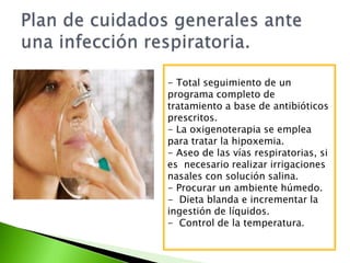 - Total seguimiento de un
programa completo de
tratamiento a base de antibióticos
prescritos.
- La oxigenoterapia se emplea
para tratar la hipoxemia.
- Aseo de las vías respiratorias, si
es necesario realizar irrigaciones
nasales con solución salina.
- Procurar un ambiente húmedo.
- Dieta blanda e incrementar la
ingestión de líquidos.
- Control de la temperatura.
 