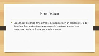 Pronóstico 
• Los signos y síntomas generalmente desaparecen en un período de 7 a 10 
días si no tiene un trastorno pulmonar; sin embargo, una tos seca y 
molesta se puede prolongar por muchos meses. 
 