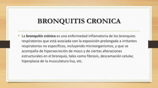 BRONQUITIS CRONICA 
• La bronquitis crónica es una enfermedad inflamatoria de los bronquios 
respiratorios que está asociada con la exposición prolongada a irritantes 
respiratorios no específicos, incluyendo microorganismos, y que se 
acompaña de hipersecreción de moco y de ciertas alteraciones 
estructurales en el bronquio, tales como fibrosis, descamación celular, 
hiperplasia de la musculatura lisa, etc. 
 