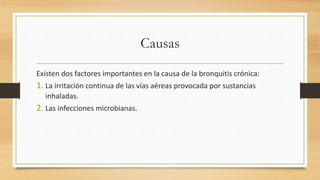 Causas 
Existen dos factores importantes en la causa de la bronquitis crónica: 
1. La irritación continua de las vías aéreas provocada por sustancias 
inhaladas. 
2. Las infecciones microbianas. 
 