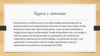 Signos y síntomas 
• Clínicamente, se define como una enfermedad caracterizada por la 
presencia de tos y/o expectoración durante al menos tres meses al año, 
durante al menos dos años consecutivos, y que no sean atribuibles a 
ninguna otra causa o enfermedad. Puede presentarse con o sin sangre y 
solo los casos muy evolucionados se acompañan de insuficiencia 
respiratoria, edemas de las extremidades, en particular los pies y cor 
pulmonale.[La bronquitis crónica simple, aquella que cursa sin 
obstrucción no entraría en el concepto de EPOC. 
 
