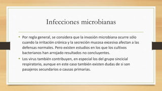 Infecciones microbianas 
• Por regla general, se considera que la invasión microbiana ocurre sólo 
cuando la irritación crónica y la secreción mucosa excesiva afectan a las 
defensas normales. Pero existen estudios en los que los cultivos 
bacterianos han arrojado resultados no concluyentes. 
• Los virus también contribuyen, en especial los del grupo sincicial 
respiratorio, aunque en este caso también existen dudas de si son 
pasajeros secundarios o causas primarias. 
 