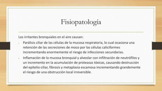 Fisiopatología 
Los irritantes bronquiales en el aire causan: 
 Parálisis ciliar de las células de la mucosa respiratoria, lo cual ocasiona una 
retención de las secreciones de moco por las células caliciformes 
incrementando enormemente el riesgo de infecciones secundarias. 
 Inflamación de la mucosa bronquial y alveolar con infiltración de neutrófilos y 
un incremento en la acumulación de proteasas tóxicas, causando destrucción 
del epitelio ciliar, fibrosis y metaplasia escamosa incrementando grandemente 
el riesgo de una obstrucción local irreversible. 
 