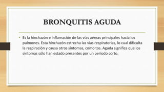 BRONQUITIS AGUDA 
• Es la hinchazón e inflamación de las vías aéreas principales hacia los 
pulmones. Esta hinchazón estrecha las vías respiratorias, lo cual dificulta 
la respiración y causa otros síntomas, como tos. Aguda significa que los 
síntomas sólo han estado presentes por un período corto. 
 