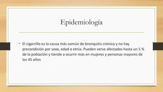 Epidemiología 
• El cigarrillo es la causa más común de bronquitis crónica y no hay 
precondición por sexo, edad o etnia. Pueden verse afectados hasta un 5 % 
de la población y tiende a ocurrir más en mujeres y personas mayores de 
los 45 años 
 