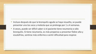 • Incluso después de que la bronquitis aguda se haya resuelto, se puede 
presentar una tos seca y molesta que se prolonga por 1 a 4 semanas. 
• A veces, puede ser difícil saber si el paciente tiene neumonía o sólo 
bronquitis. Si tiene neumonía, es más propenso a presentar fiebre alta y 
escalofríos, sentirse más enfermo o sentir dificultad para respirar. 
 