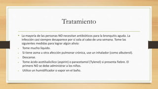 Tratamiento 
• La mayoría de las personas NO necesitan antibióticos para la bronquitis aguda. La 
infección casi siempre desaparece por sí sola al cabo de una semana. Tome las 
siguientes medidas para lograr algún alivio: 
 Tome mucho líquido. 
 Si tiene asma u otra afección pulmonar crónica, use un inhalador (como albuterol). 
 Descanse. 
 Tome ácido acetilsalicílico (aspirin) o paracetamol (Tylenol) si presenta fiebre. El 
primero NO se debe administrar a los niños. 
 Utilice un humidificador o vapor en el baño. 
 