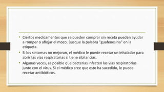 • Ciertos medicamentos que se pueden comprar sin receta pueden ayudar 
a romper o aflojar el moco. Busque la palabra "guafenesina" en la 
etiqueta. 
• Si los síntomas no mejoran, el médico le puede recetar un inhalador para 
abrir las vías respiratorias si tiene sibilancias. 
• Algunas veces, es posible que bacterias infecten las vías respiratorias 
junto con el virus. Si el médico cree que esto ha sucedido, le puede 
recetar antibióticos. 
 