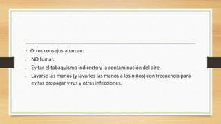 • Otros consejos abarcan: 
 NO fumar. 
 Evitar el tabaquismo indirecto y la contaminación del aire. 
 Lavarse las manos (y lavarles las manos a los niños) con frecuencia para 
evitar propagar virus y otras infecciones. 
 