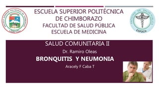 ESCUELA SUPERIOR POLITÉCNICA
DE CHIMBORAZO
FACULTAD DE SALUD PÚBLICA
ESCUELA DE MEDICINA
SALUD COMUNITARIA II
BRONQUITIS Y NEUMONIA
Dr. Ramiro Oleas
Aracely F Caba T
 