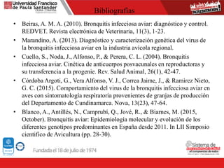 Bibliografías
• Beiras, A. M. A. (2010). Bronquitis infecciosa aviar: diagnóstico y control.
REDVET. Revista electrónica de Veterinaria, 11(3), 1-23.
• Marandino, A. (2013). Diagnóstico y caracterización genética del virus de
la bronquitis infecciosa aviar en la industria avícola regional.
• Cuello, S., Noda, J., Alfonso, P., & Perera, C. L. (2004). Bronquitis
infecciosa aviar. Cinética de anticuerpos posvacunales en reproductoras y
su transferencia a la progenie. Rev. Salud Animal, 26(1), 42-47.
• Córdoba Argoti, G., Vera Alfonso, V. J., Correa Jaime, J., & Ramírez Nieto,
G. C. (2015). Comportamiento del virus de la bronquitis infecciosa aviar en
aves con sintomatología respiratoria provenientes de granjas de producción
del Departamento de Cundinamarca. Nova, 13(23), 47-64.
• Blanco, A., Antillés, N., Camprubí, Q., Jové, R., & Biarnes, M. (2015,
October). Bronquitis aviar: Epidemiología molecular y evolución de los
diferentes genotipos predominantes en España desde 2011. In LII Simposio
cientifico de Avicultura (pp. 28-30).
 