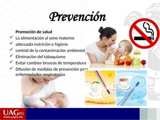 Prevención
Promoción de salud
 La alimentación al seno materno
 adecuada nutrición e higiene
 control de la contaminación ambiental
 Eliminación del tabaquismo
 Evitar cambios bruscos de temperatura
 Difusión de medidas de prevención para
enfermedades respiratorias
 