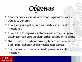 Objetivos
• Conocer cuales son las infecciones agudas de las vías
aéreas superiores
• Cual es el principal agente causal de cada una de estas
infecciones
• Cuales son los signos y síntomas que presentan para
establecer con esto un diagnostico basado en la clínica
• Que estudios de laboratorio y gabinete son necesarios
pedir para elaborar el diagnostico con certeza
• que tratamiento es el adecuado para eliminar la
infección
 