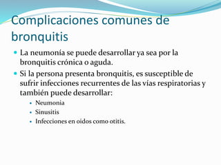 Complicaciones comunes de
bronquitis
 La neumonía se puede desarrollar ya sea por la
bronquitis crónica o aguda.
 Si la persona presenta bronquitis, es susceptible de
sufrir infecciones recurrentes de las vías respiratorias y
también puede desarrollar:
 Neumonia
 Sinusitis
 Infecciones en oidos como otitis.
 