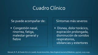 Se puede acompañar de:
• Congestión nasal,
rinorrea, fatiga,
malestar general y
fiebre
Síntomas más severos:
• Disnea, dolor torácico,
expiración prolongada,
disminución de sonidos
respiratorios,
sibilancias y estertores
Wenzel, R. P., & Fowler III, A. A. (2006). Acute bronchitis. New England Journal of Medicine, 355(20), 2125-2130.
 