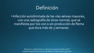 Definición
• Infección autolimitada de las vías aéreas mayores,
con una radiografía de tórax normal, que se
manifiesta por tos con o sin producción de flema
que dura más de 3 semanas.
Braman, S. (2006) Chronic cough due to acute bronchitis:ACCP
evidence-based clinical practice guidelines. Chest, 129 (1), 95S-103S
 