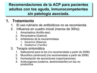 Recomendaciones de la ACP para pacientes
adultos con tos aguda, inmunocompetentes
sin patología asociada.
1. Tratamiento
1. El uso rutinario de antibióticos no se recomienda.
2. Influenza en cuadro inicial (menos de 30hs):
1. Amantadina (Antiflu-des)
2. Rimantadina (Gabirol)
3. Inhibidores de la neuraminidasa
1. Zanamivir (Relenza)
2. Oseltamivir (Tamiflu)
3. Terapia sintomática
1. Salbutamol para la tos (no recomendado a partir de 2006)
2. Mucolítico (ambroxol) (no recomendado a partir de 2006)
3. Humectación de secreciones (vaporizaciones)
4. Antitusígenos (codeína, dextrometorfan) en tos no
productiva.
 