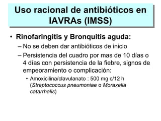 Uso racional de antibióticos en
IAVRAs (IMSS)
• Rinofaringitis y Bronquitis aguda:
– No se deben dar antibióticos de inicio
– Persistencia del cuadro por mas de 10 días o
4 días con persistencia de la fiebre, signos de
empeoramiento o complicación:
• Amoxicilina/clavulanato : 500 mg c/12 h
(Streptococcus pneumoniae o Moraxella
catarrhalis)
 