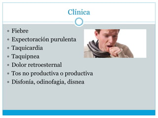 Clínica
 Fiebre
 Expectoración purulenta
 Taquicardia
 Taquipnea
 Dolor retroesternal
 Tos no productiva o productiva
 Disfonía, odinofagia, disnea
 