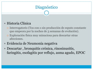 Diagnóstico
 Historia Clínica
 Interrogatorio (Tos con o sin producción de esputo constante
que empeora por la noches de 3 semanas de evolución).
 Exploración física muy minuciosa para descartar otras
afecciones.
 Evidencia de Neumonía negativa
 Descartar , bronquitis crónica, rinosinusitis,
faringitis, esofagitis por reflujo, asma agudo, EPOC
 