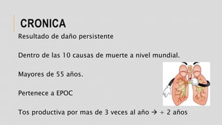 CRONICA
Resultado de daño persistente
Dentro de las 10 causas de muerte a nivel mundial.
Mayores de 55 años.
Pertenece a EPOC
Tos productiva por mas de 3 veces al año  + 2 años
 