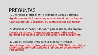 PREGUNTAS
1. Diferencia principal entre bronquitis aguda y crónica.
Aguda: menos de 3 semanas, es viral, tos sin o con flemas.
Cronica: mas de 3 semanas, es bacteriana,tos con flemas
2. Menciona 2 recomendaciones para la bronquitis crónica.
Lavado de manos, fisioterapia pulmonar: inflar globo,
burbujas con popote en vaso con agua, dejar tabaquismo.
3. Cual es el tratamiento para la bronquitis crónica?
Antibioticos: amoxicilina, eritromicina, TMP/SMX, mucoliticos
(ambroxol), broncodilatadores B2 (bromuro de ipratropio +
salbutamol)
 