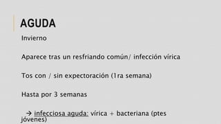 AGUDA
Invierno
Aparece tras un resfriando común/ infección vírica
Tos con / sin expectoración (1ra semana)
Hasta por 3 semanas
 infecciosa aguda: vírica + bacteriana (ptes
jóvenes)
 
