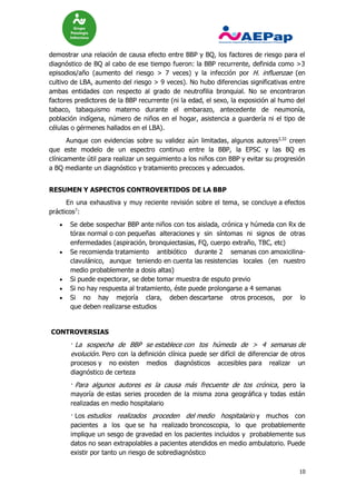 10
demostrar una relación de causa efecto entre BBP y BQ, los factores de riesgo para el
diagnóstico de BQ al cabo de ese tiempo fueron: la BBP recurrente, definida como >3
episodios/año (aumento del riesgo > 7 veces) y la infección por H. influenzae (en
cultivo de LBA, aumento del riesgo > 9 veces). No hubo diferencias significativas entre
ambas entidades con respecto al grado de neutrofilia bronquial. No se encontraron
factores predictores de la BBP recurrente (ni la edad, el sexo, la exposición al humo del
tabaco, tabaquismo materno durante el embarazo, antecedente de neumonía,
población indígena, número de niños en el hogar, asistencia a guardería ni el tipo de
células o gérmenes hallados en el LBA).
Aunque con evidencias sobre su validez aún limitadas, algunos autores2,32
creen
que este modelo de un espectro continuo entre la BBP, la EPSC y las BQ es
clínicamente útil para realizar un seguimiento a los niños con BBP y evitar su progresión
a BQ mediante un diagnóstico y tratamiento precoces y adecuados.
RESUMEN Y ASPECTOS CONTROVERTIDOS DE LA BBP
En una exhaustiva y muy reciente revisión sobre el tema, se concluye a efectos
prácticos7
:
 Se debe sospechar BBP ante niños con tos aislada, crónica y húmeda con Rx de
tórax normal o con pequeñas alteraciones y sin síntomas ni signos de otras
enfermedades (aspiración, bronquiectasias, FQ, cuerpo extraño, TBC, etc)
 Se recomienda tratamiento antibiótico durante 2 semanas con amoxicilina-
clavulánico, aunque teniendo en cuenta las resistencias locales (en nuestro
medio probablemente a dosis altas)
 Si puede expectorar, se debe tomar muestra de esputo previo
 Si no hay respuesta al tratamiento, éste puede prolongarse a 4 semanas
 Si no hay mejoría clara, deben descartarse otros procesos, por lo
que deben realizarse estudios
CONTROVERSIAS
· La sospecha de BBP se establece con tos húmeda de > 4 semanas de
evolución. Pero con la definición clínica puede ser difícil de diferenciar de otros
procesos y no existen medios diagnósticos accesibles para realizar un
diagnóstico de certeza
· Para algunos autores es la causa más frecuente de tos crónica, pero la
mayoría de estas series proceden de la misma zona geográfica y todas están
realizadas en medio hospitalario
· Los estudios realizados proceden del medio hospitalario y muchos con
pacientes a los que se ha realizado broncoscopia, lo que probablemente
implique un sesgo de gravedad en los pacientes incluidos y probablemente sus
datos no sean extrapolables a pacientes atendidos en medio ambulatorio. Puede
existir por tanto un riesgo de sobrediagnóstico
 